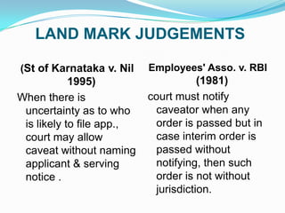 LAND MARK JUDGEMENTS
(St of Karnataka v. Nil

Employees' Asso. v. RBI

1995)
When there is
uncertainty as to who
is likely to file app.,
court may allow
caveat without naming
applicant & serving
notice .

(1981)
court must notify
caveator when any
order is passed but in
case interim order is
passed without
notifying, then such
order is not without
jurisdiction.

 