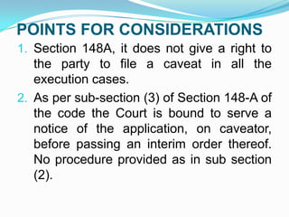 POINTS FOR CONSIDERATIONS
1. Section 148A, it does not give a right to

the party to file a caveat in all the
execution cases.
2. As per sub-section (3) of Section 148-A of
the code the Court is bound to serve a
notice of the application, on caveator,
before passing an interim order thereof.
No procedure provided as in sub section
(2).

 