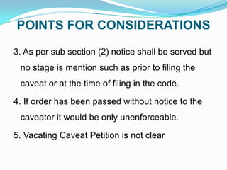 POINTS FOR CONSIDERATIONS
3. As per sub section (2) notice shall be served but
no stage is mention such as prior to filing the
caveat or at the time of filing in the code.

4. If order has been passed without notice to the
caveator it would be only unenforceable.
5. Vacating Caveat Petition is not clear

 
