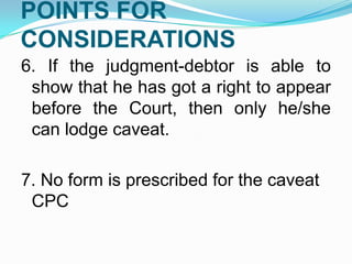 POINTS FOR
CONSIDERATIONS
6. If the judgment-debtor is able to
show that he has got a right to appear
before the Court, then only he/she
can lodge caveat.
7. No form is prescribed for the caveat
CPC

 