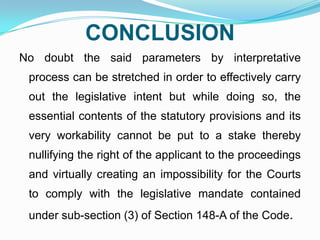 CONCLUSION
No doubt the said parameters by interpretative
process can be stretched in order to effectively carry
out the legislative intent but while doing so, the
essential contents of the statutory provisions and its

very workability cannot be put to a stake thereby
nullifying the right of the applicant to the proceedings
and virtually creating an impossibility for the Courts

to comply with the legislative mandate contained
under sub-section (3) of Section 148-A of the Code.

 