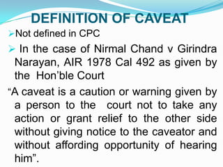 DEFINITION OF CAVEAT
Not defined in CPC

 In the case of Nirmal Chand v Girindra

Narayan, AIR 1978 Cal 492 as given by
the Hon’ble Court
“A caveat is a caution or warning given by
a person to the court not to take any
action or grant relief to the other side
without giving notice to the caveator and
without affording opportunity of hearing
him”.

 