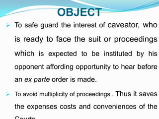 OBJECT
 To safe guard the interest of caveator, who

is ready to face the suit or proceedings
which is expected to be instituted by his
opponent affording opportunity to hear before
an ex parte order is made.
 To avoid multiplicity of proceedings . Thus

it saves

the expenses costs and conveniences of the

 