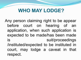 WHO MAY LODGE?
Any person claiming right to be appear
before court on hearing of an
application, when such application is
expected to be made/has been made
is
suit/proceedings
/instituted/expected to be instituted in
court, may lodge a caveat in that
respect.

 