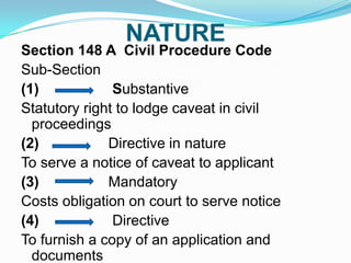 NATURE

Section 148 A Civil Procedure Code
Sub-Section
(1)
Substantive
Statutory right to lodge caveat in civil
proceedings
(2)
Directive in nature
To serve a notice of caveat to applicant
(3)
Mandatory
Costs obligation on court to serve notice
(4)
Directive
To furnish a copy of an application and
documents

 