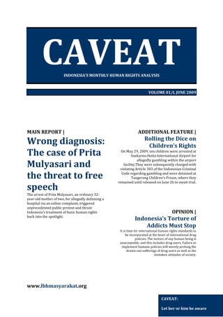 CAVEAT
INDONESIA’S MONTHLY HUMAN RIGHTS ANALYSIS

VOLUME 01/I, JUNE 2009

MAIN REPORT |

Wrong diagnosis:
The case of Prita
Mulyasari and
the threat to free
speech
The arrest of Prita Mulyasari, an ordinary 32year-old mother of two, for allegedly defaming a
hospital via an online complaint, triggered
unprecedented public protest and thrust
Indonesia’s treatment of basic human rights
back into the spotlight.

ADDITIONAL FEATURE |

Rolling the Dice on
Children’s Rights
On May 29, 2009, ten children were arrested at
Soekarno-Hatta International Airport for
allegedly gambling within the airport
facility.They were subsequently charged with
violating Article 303 of the Indonesian Criminal
Code regarding gambling and were detained at
Tangerang Children’s Prison, where they
remained until released on June 26 to await trial.

OPINION |

Indonesia’s Torture of
Addicts Must Stop
It is time for international human rights standards to
be incorporated at the heart of international drug
policies. The torture of any human being is
unacceptable, and this includes drug users. Failure to
implement humane policies will merely prolong the
drawn-out sufferings of drug users as well as the
mistaken attitudes of society.

www.lbhmasyarakat.org
CAVEAT:
Let her or him be aware

 