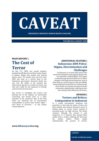 CAVEAT
INDONESIA’S MONTHLY HUMAN RIGHTS ANALYSIS

VOLUME 03/I, AUGUST 2009

MAIN REPORT |

The Cost of
Terror
On July 17th, 2009, two suicide bombers
attacked the JW Marriott and Ritz-Carlton Hotels
in Jakarta, killing nine people and injuring
dozens more. The attacks were the first since
2005 and came as a serious blow to the
Indonesian government. Renewed doubt was
cast over the ability of the national law
enforcement agencies to combat terrorism, and
calls were made for the expansion of already
controversial terrorism laws.
Any moves to strengthen the powers and
policing role of the military are particularly
concerning, and should serve as a sober
reminder of the repressive days of the New
Order era. Indonesia has an international
responsibility to protect basic human rights –
even those of terrorists – in any actions
countering terror.

ADDITIONAL FEATURE |

Indonesian AIDS Policy:
Stigma, Discrimination and
Challenges
In Indonesia, as in many other parts of the
world, discrimination exists against people who
live with HIV or AIDS (PLHAs). This stigma
evolved through idea that AIDS was an illness
brought on through deviant behaviour such as
illicit drug use, men having sex with men (MSM),
and premarital/extramarital sex. Unfortunately,
some PLHAs are entirely ostracized from the
community, adding further suffering to their
lives already made difficult by the illness.

OPINION |

Torture and Bribery
Codependent in Indonesia
In a closed environment, detainees feel
powerless to deal with the police. Victims and
their families and relatives therefore resort to
bribing police to escape torture instead of
pursuing justice via legal avenues. The bribes
continue, although the reward is only
temporary. It is believed that paying bribes
neither ends a victim’s suffering nor decreases
the
attacks.
Rather,
bribes
simply
institutionalize the practice of torture.

www.lbhmasyarakat.org
CAVEAT:
Let her or him be aware

 
