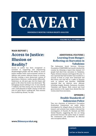 CAVEAT
INDONESIA’S MONTHLY HUMAN RIGHTS ANALYSIS

VOLUME 05/I, OCTOBER 2009

MAIN REPORT |

Access to Justice:
Illusion or
Reality?
Access to justice has been recognized as
essential to supporting and empowering
disadvantaged people and the ability to access
justice enables lower socio-economic sectors to
address and counter inherent biases in society,
thereby creating a more democratic system of
governance. However, reality speaks differently.
Sudarman, an old poor guy, lost his hopes and
goals in life when his home was destroyed. “My
belongings meant nothing to me. It was only Rp
5 millions, but that money was my hard earned
cash. I had planned to build a house in Solo but
now it's gone there's nothing left. That eviction
has crushed my dream,” he said.

ADDITIONAL FEATURE |

Learning from Hunger:
Reflecting on Starvation in
Yahukimo
The Indonesian Social Services Christian
Foundation (YAKPESMI) last month shocked the
country by releasing a report that claimed 113
people had died from starvation in Yahukimo,
Papua, between January and August this year. It
was reported that bad weather had resulted in a
scarcity of food as crops were destroyed and
that heavy rain had led to a spike in diseases
such as malaria and diarrhea. YAKPESMI
reported that six districts were affected,
including Langda, Bomela, Suntamon, Seradala,
Talambao and Nipsan. Both central and local
governments in the region have denied that the
victims died from starvation.

OPINION |

Double Standards of
Indonesian Police
Two vice chairmen of Indonesia’s Corruption
Eradication Commission are under police
investigation for alleged abuse of authority. Yet
lawyers and activists have widely criticized the
investigation of Chandra M. Hamzah and Bibit
Samad Riyanto, suggesting the two are being
persecuted because the police hope to weaken
the commission and undermine its effective
anti-corruption efforts.

www.lbhmasyarakat.org
CAVEAT:
Let her or him be aware

 