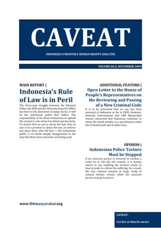 CAVEAT
INDONESIA’S MONTHLY HUMAN RIGHTS ANALYSIS

VOLUME 06/I, NOVEMBER 2009

MAIN REPORT |

Indonesia’s Rule
of Law is in Peril
The three-way struggle between the National
Police, the KPK and the Attorney General's Office
has been to the detriment of many; by far, it will
be the Indonesian public that suffers. The
responsibility of the three institutions to uphold
the country's rule of law has failed spectacularly.
To ensure that no one is above the law; that no
one is in a position to abuse the law; to enforce
law upon those who fall foul — the Indonesian
public is no doubt deeply disappointed in the
way that their taxes and votes are being used.

ADDITIONAL FEATURE |

Open Letter to the House of
People’s Representatives on
the Reviewing and Passing
of a New Criminal Code
It is to be welcomed that no one has been
executed in Indonesia so far in 2009. However,
Amnesty International and LBH Masyarakat
remain concerned that Indonesia continues to
retain the death penalty as a punishment under
the Criminal Code and in other laws.

OPINION |

Indonesian Police Torture
Must be Stopped
If an innocent person is tortured to confess a
crime he or she did not commit, it is human
nature to say anything the torturer wants to
hear in order to relieve the suffering. As a result,
the real criminal remains at large, ready to
commit further crimes, while the innocent
person may go to prison.

www.lbhmasyarakat.org
CAVEAT:
Let her or him be aware

 