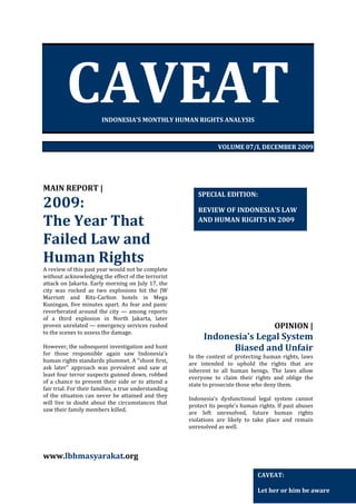 CAVEAT
INDONESIA’S MONTHLY HUMAN RIGHTS ANALYSIS

VOLUME 07/I, DECEMBER 2009

MAIN REPORT |

2009:
The Year That
Failed Law and
Human Rights
A review of this past year would not be complete
without acknowledging the effect of the terrorist
attack on Jakarta. Early morning on July 17, the
city was rocked as two explosions hit the JW
Marriott and Ritz-Carlton hotels in Mega
Kuningan, five minutes apart. As fear and panic
reverberated around the city — among reports
of a third explosion in North Jakarta, later
proven unrelated — emergency services rushed
to the scenes to assess the damage.
However, the subsequent investigation and hunt
for those responsible again saw Indonesia's
human rights standards plummet. A "shoot first,
ask later" approach was prevalent and saw at
least four terror suspects gunned down, robbed
of a chance to present their side or to attend a
fair trial. For their families, a true understanding
of the situation can never be attained and they
will live in doubt about the circumstances that
saw their family members killed.

SPECIAL EDITION:
REVIEW OF INDONESIA’S LAW
AND HUMAN RIGHTS IN 2009

OPINION |

Indonesia’s Legal System
Biased and Unfair
In the context of protecting human rights, laws
are intended to uphold the rights that are
inherent to all human beings. The laws allow
everyone to claim their rights and oblige the
state to prosecute those who deny them.
Indonesia’s dysfunctional legal system cannot
protect its people’s human rights. If past abuses
are left unresolved, future human rights
violations are likely to take place and remain
unresolved as well.

www.lbhmasyarakat.org
CAVEAT:
Let her or him be aware

 