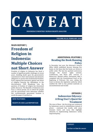 CAVEAT
INDONESIA’S MONTHLY HUMAN RIGHTS ANALYSIS

VOLUME 09/II, FEBRUARY 2010

MAIN REPORT |

Freedom of
Religion in
Indonesia:
Multiple Choices
not Short Answer
Freedom of religion in Indonesia has faced a
number of significant public challenges in recent
years, shedding doubt upon the government’s
commitment to their international and domestic
obligations to protect this fundamental freedom.
From ongoing discrimination against and abuse
of religious minority the Ahmadiyya, to the
discriminatory 1965 Blasphemy Law, the
question of freedom of religion has dominated
public discourse. The Republic of Indonesia now
faces a critical period, one in which the people
and the government must determine whether
this constitutionally guaranteed freedom is
worth the paper it’s printed on.

NEW FEATURES:
RIGHTS IN ASIA and REPORTAGE

ADDITIONAL FEATURE |

Reading the Book Banning
Policy
In December last year, the Attorney’s General
Office (AGO) published decrees banning five
books on the basis that the books are threat to
public order. The ban has sparked controversy
amongst
the
human
rights
activists,
academician, and those who concern in
democracy. Banned author, Darmawan, filed a
complaint with the Constitutional Court at the
beginning of February this year, asking the
Court to declare the legislative authority which
enabled the AGO to ban printed materials as
unconstitutional and invalid.

OPINION |

Indonesian Odyssey:
A Drug User’s Quest for
Treatment
The story of Rose - the first drug user sentenced
by Indonesian courts to rehabilitation instead of
prison - continued this month, with some
dramatic twists and turns that highlight
obstacles to implementing Indonesia's newly
improved policy.

www.lbhmasyarakat.org
CAVEAT:
Let her or him be aware

 