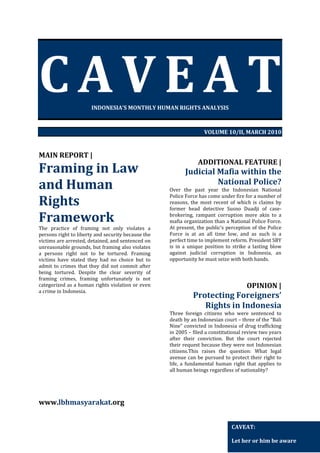 CAVEAT
INDONESIA’S MONTHLY HUMAN RIGHTS ANALYSIS

VOLUME 10/II, MARCH 2010

MAIN REPORT |

Framing in Law
and Human
Rights
Framework
The practice of framing not only violates a
persons right to liberty and security because the
victims are arrested, detained, and sentenced on
unreasonable grounds, but framing also violates
a persons right not to be tortured. Framing
victims have stated they had no choice but to
admit to crimes that they did not commit after
being tortured. Despite the clear severity of
framing crimes, framing unfortunately is not
categorized as a human rights violation or even
a crime in Indonesia.

ADDITIONAL FEATURE |

Judicial Mafia within the
National Police?
Over the past year the Indonesian National
Police Force has come under fire for a number of
reasons, the most recent of which is claims by
former head detective Susno Duadji of casebrokering, rampant corruption more akin to a
mafia organization than a National Police Force.
At present, the public’s perception of the Police
Force is at an all time low, and as such is a
perfect time to implement reform. President SBY
is in a unique position to strike a lasting blow
against judicial corruption in Indonesia, an
opportunity he must seize with both hands.

OPINION |

Protecting Foreigners’
Rights in Indonesia
Three foreign citizens who were sentenced to
death by an Indonesian court – three of the “Bali
Nine” convicted in Indonesia of drug trafficking
in 2005 – filed a constitutional review two years
after their conviction. But the court rejected
their request because they were not Indonesian
citizens.This raises the question: What legal
avenue can be pursued to protect their right to
life, a fundamental human right that applies to
all human beings regardless of nationality?

www.lbhmasyarakat.org
CAVEAT:
Let her or him be aware

 