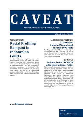 CAVEAT
INDONESIA’S MONTHLY HUMAN RIGHTS ANALYSIS

VOLUME 12/II, MAY 2010

MAIN REPORT |

Racial Profiling
Rampant in
Indonesian
Courts
In the Indonesian legal system racial
discrimination is alive and well. The verdict
explicitly states that ‘black people from Nigeria
often become the object of police’s monitoring,
as they often conduct tidy and undiscovered
narcotics transactions in Indonesia’. This
assumption leads to questions: are we really
equal before the law or do Indonesians,
unconsciously, still live in the era of apartheid
when skin color and ethnic background does
matter?

ADDITIONAL FEATURE |

12 Years On:
Unhealed Wounds and
the May 1998 Riots
This May marks the 12th year anniversary of
Indonesia’s deadly ‘May 1998’ riots, this time of
year is always a time to remember those that
were killed and to assess the current human
rights climate in Indonesia.

OPINION |

An Open Letter to Chief of
Indonesian National Police
AHRC strongly condemns terrorism and its
impact to society. Terrorism fosters fear and
insecurity in society since it indiscriminately
kills innocent people. As any other crimes,
terrorism cases should be impartially
investigated. The special challenges that
advanced terrorist activities present to society
have to be countered with a professional and
well trained police force. Anti-terrorist units
thus have to be subject to full judicial
accountability and any violations of victims or
suspect's rights have to be investigated pursued
according to law.

www.lbhmasyarakat.org
CAVEAT:
Let her or him be aware

 
