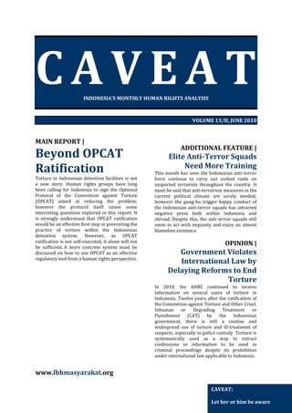 CAVEAT
INDONESIA’S MONTHLY HUMAN RIGHTS ANALYSIS

VOLUME 13/II, JUNE 2010

MAIN REPORT |

Beyond OPCAT
Ratification

Torture in Indonesian detention facilities is not
a new story. Human rights groups have long
been calling for Indonesia to sign the Optional
Protocol of the Convention against Torture
(OPCAT) aimed at reducing the problem;
however the protocol itself raises some
interesting questions explored in this report. It
is strongly understood that OPCAT ratification
would be an effective first step in preventing the
practice of torture within the Indonesian
detention system. However, as OPCAT
ratification is not self-executed, it alone will not
be sufficient. A more concrete system must be
discussed on how to use OPCAT as an effective
regulatory tool from a human rights perspective.

ADDITIONAL FEATURE |

Elite Anti-Terror Squads
Need More Training

This month has seen the Indonesian anti-terror
force continue to carry out violent raids on
suspected terrorists throughout the country. It
must be said that anti-terrorism measures in the
current political climate are sorely needed;
however the gung-ho trigger happy conduct of
the Indonesian anti-terror squads has attracted
negative press both within Indonesia and
abroad. Despite this, the anti terror squads still
seem to act with impunity and enjoy an almost
blameless existence.

OPINION |

Government Violates
International Law by
Delaying Reforms to End
Torture
In 2010, the AHRC continued to receive
information on several cases of torture in
Indonesia. Twelve years after the ratification of
the Convention against Torture and Other Cruel,
Inhuman
or
Degrading
Treatment
or
Punishment (CAT) by the Indonesian
government, there is still a routine and
widespread use of torture and ill-treatment of
suspects, especially in police custody. Torture is
systematically used as a way to extract
confessions or information to be used in
criminal proceedings despite its prohibition
under international law applicable to Indonesia.

www.lbhmasyarakat.org
CAVEAT:
Let her or him be aware

 