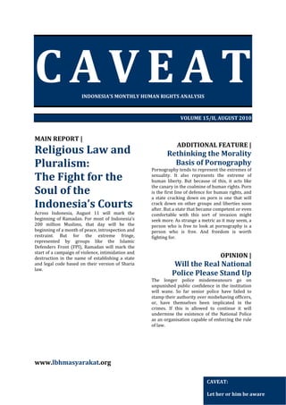 CAVEAT

 

INDONESIA’S MONTHLY HUMAN RIGHTS ANALYSIS 
 
 
VOLUME 15/II, AUGUST 2010 
 
 

MAIN REPORT | 

Religious Law and 
Pluralism: 
The Fight for the 
Soul of the 
Indonesia’s Courts 

Across  Indonesia,  August  11  will  mark  the 
beginning  of  Ramadan.  For  most  of  Indonesia's 
200  million  Muslims,  that  day  will  be  the 
beginning of a month of peace, introspection and 
restraint.  But  for  the  extreme  fringe, 
represented  by  groups  like  the  Islamic 
Defenders  Front  (FPI),  Ramadan  will  mark  the 
start of a campaign of violence, intimidation and 
destruction  in  the  name  of  establishing  a  state 
and  legal  code  based  on  their  version  of  Sharia 
law.   
   

 
 
 
 
 
 
 
 
 
 
 
 
 

 

ADDITIONAL FEATURE | 

Rethinking the Morality 
Basis of Pornography 

Pornography tends to represent the extremes of 
sexuality.  It  also  represents  the  extreme  of 
human  liberty.  But  because  of  this,  it  acts  like 
the canary in the coalmine of human rights. Porn 
is the first line of defence for human rights, and 
a  state  cracking  down  on  porn  is  one  that  will 
crack  down  on  other  groups  and  liberties  soon 
after. But a state that became competent or even 
comfortable  with  this  sort  of  invasion  might 
seek more. As strange a metric as it may seem, a 
person  who  is  free  to  look  at  pornography  is  a 
person  who  is  free.  And  freedom  is  worth 
fighting for.   
 
 

OPINION | 

Will the Real National 
Police Please Stand Up 
The  longer  police  misdemeanours  go  on 
unpunished  public  confidence  in  the  institution 
will  wane.  So  far  senior  police  have  failed  to 
stamp their authority over misbehaving officers, 
or,  have  themselves  been  implicated  in  the 
crimes.  If  this  is  allowed  to  continue  it  will 
undermine  the  existence  of  the  National  Police 
as an organisation capable of enforcing the rule 
of law. 
 
 
 
 

www.lbhmasyarakat.org  
CAVEAT: 
 
Let her or him be aware 

 