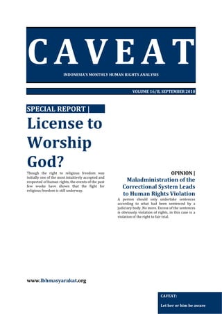 CAVEAT

 

INDONESIA’S MONTHLY HUMAN RIGHTS ANALYSIS 
 
 
VOLUME 16/II, SEPTEMBER 2010 
 
 

SPECIAL REPORT | 

License to 
Worship 
God? 
Though  the  right  to  religious  freedom  was 
initially one of the most intuitively accepted and 
respected of human rights, the events of the past 
few  weeks  have  shown  that  the  fight  for 
religious freedom is still underway.  
   

 
 
 
 
 
 
 
 
 
 
 
 
 
 
 
 
 

 
 
 
 
 
 
 
 
 
 
 
 
 
 
 

OPINION | 

Maladministration of the 
Correctional System Leads 
to Human Rights Violation 
A  person  should  only  undertake  sentences 
according  to  what  had  been  sentenced  by  a 
judiciary body. No more. Excess of the sentences 
is  obviously  violation  of  rights,  in  this  case  is  a 
violation of the right to fair trial. 
 
 
 
 
 
 
 
 
 
 
 

www.lbhmasyarakat.org  
CAVEAT: 
 
Let her or him be aware 

 