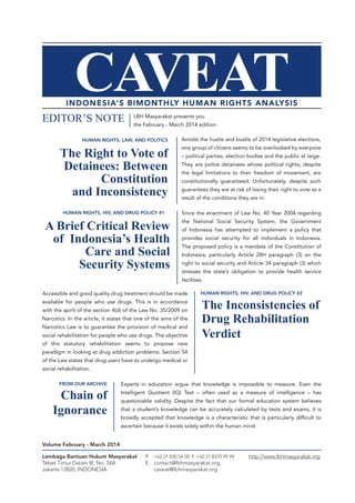 Volume February - March 2014
LBH Masyarakat presents you
the February - March 2014 edition.
EDITOR’S NOTE
Experts in education argue that knowledge is impossible to measure. Even the
Intelligent Quotient (IQ) Test – often used as a measure of intelligence – has
questionable validity. Despite the fact that our formal education system believes
that a student’s knowledge can be accurately calculated by tests and exams, it is
broadly accepted that knowledge is a characteristic that is particularly difficult to
ascertain because it exists solely within the human mind.
Chain of
Ignorance
FROM OUR ARCHIVE
Since the enactment of Law No. 40 Year 2004 regarding
the National Social Security System, the Government
of Indonesia has attempted to implement a policy that
provides social security for all individuals in Indonesia.
The proposed policy is a mandate of the Constitution of
Indonesia, particularly Article 28H paragraph (3) on the
right to social security and Article 34 paragraph (3) which
stresses the state’s obligation to provide health service
facilities.
A Brief Critical Review
of Indonesia’s Health
Care and Social
Security Systems
HUMAN RIGHTS, HIV, AND DRUG POLICY #1
Accessible and good quality drug treatment should be made
available for people who use drugs. This is in accordance
with the spirit of the section 4(d) of the Law No. 35/2009 on
Narcotics. In the article, it states that one of the aims of the
Narcotics Law is to guarantee the provision of medical and
social rehabilitation for people who use drugs. The objective
of this statutory rehabilitation seems to propose new
paradigm in looking at drug addiction problems. Section 54
of the Law states that drug users have to undergo medical or
social rehabilitation.
The Inconsistencies of
Drug Rehabilitation
Verdict
HUMAN RIGHTS, HIV, AND DRUG POLICY #2
Amidst the hustle and bustle of 2014 legislative elections,
one group of citizens seems to be overlooked by everyone
– political parties, election bodies and the public at large.
They are police detainees whose political rights, despite
the legal limitations to their freedom of movement, are
constitutionally guaranteed. Unfortunately, despite such
guarantees they are at risk of losing their right to vote as a
result of the conditions they are in.
The Right to Vote of
Detainees: Between
Constitution
and Inconsistency
HUMAN RIGHTS, LAW, AND POLITICS
Lembaga Bantuan Hukum Masyarakat
Tebet Timur Dalam III, No. 54A
Jakarta 12820, INDONESIA
P. 	 +62 21 830 54 50 F. +62 21 8370 99 94
E.	contact@lbhmasyarakat.org,
	caveat@lbhmasyarakat.org
http://www.lbhmasyarakat.org
 