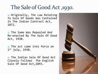  Originally, The Law Relating
To Sale Of Goods Was Contained
In The Indian Contract Act,
1872.
 The Same Was Repealed And
Re-enacted By The Sale Of Good
Act, 1930.
 The act came into force on
1st july, 1930.
 The Indian Sale Of Good Act
Closely Follows The English
Sale Of Good Act,1893.
 