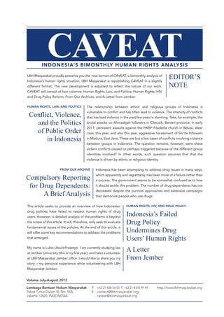 CAVEAT

INDONESIA’S BIMONTHLY HUMAN RIGHTS ANALYSIS
LBH Masyarakat proudly presents you the new format of CAVEAT, a bimonthly analysis of
Indonesia’s human rights situation. LBH Masyarakat is republishing CAVEAT in a slightly
different format. The new development is adjusted to reflect the nature of our work.

EDITOR’S
NOTE

CAVEAT will consist of four columns: Human Rights, Law, and Politics; Human Rights, HIV,
and Drug Policy Reform; From Our Archives; and A Letter from Jember.
HUMAN RIGHTS, LAW, AND POLITICS

The relationship between ethnic and religious groups in Indonesia is

Conflict, Violence,
and the Politics
of Public Order
in Indonesia

vulnerable to conflict and has often lead to violence. The intensity of conflicts
that has lead violence in the past few years is alarming. Take, for example, the
brutal attacks on Ahmadiyah followers in Cikeusik, Banten province, in early
2011; persistent assaults against the HKBP Filadelfia church in Bekasi, West
Java, this year; and also this year, aggressive harassment of Shi’ite followers
in Madura, East Java. These are but a few cases of conflicts involving violence
between groups in Indonesia. The question remains, however, were these
violent conflicts caused or perhaps triggered because of the different group
identities involved? In other words, such question assumes that that the
violence is driven by ethnic or religious identity.

FROM OUR ARCHIVE

Indonesia has been attempting to address drug issues in many ways,

Compulsory Reporting
for Drug Dependents:
A Brief Analysis

which apparently and regrettably, has been more of a failure rather than
a success. The government seems to be somewhat confused as to how
it should tackle this problem. The number of drug dependents has not
decreased despite the punitive approaches and extensive campaigns
that demonize people who use drugs.

This article seeks to provide an overview of how Indonesian

HUMAN RIGHTS, HIV, AND DRUG POLICY

drug policies have failed to respect human rights of drug

Indonesia’s Failed
Drug Policy
Undermines Drug
Users’ Human Rights

users. However, a detailed analysis of the problems is beyond
the scope of this article. It will, therefore, only seek to evaluate
fundamental issues of the policies. At the end of this article, it
will offer some key recommendations to address the problems
that emerged.
My name is Lubis Ubaid Prasetyo. I am currently studying law
at Jember University (this is my first year), and I also a volunteer
at LBH Masyarakat Jember office. I would like to share you my
story – my personal experience while volunteering with LBH

A Letter
From Jember

Masyarakat Jember.
Volume July-August 2012
Lembaga Bantuan Hukum Masyarakat
Tebet Timur Dalam III, No. 54A,
Jakarta 12820, INDONESIA

P. 	 +62 21 830 54 50, F. +62 21 8370 99 94
E.	contact@lbhmasyarakat.org,
	caveat@lbhmasyarakat.org

http://www.lbhmasyarakat.org

 