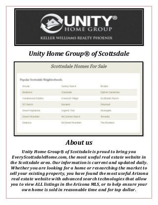 Unity Home Group® of Scottsdale
About us
Unity Home Group® of Scottsdale is proud to bring you
EveryScottsdaleHome.com, the most useful real estate website in
the Scottsdale area. Our information is current and updated daily.
Whether you are looking for a home or researching the market to
sell your existing property, you have found the most useful Arizona
real estate website with advanced search technologies that allow
you to view ALL listings in the Arizona MLS, or to help ensure your
own home is sold in reasonable time and for top dollar.
 