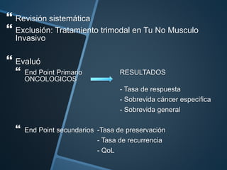  Revisión sistemática
 Exclusión: Tratamiento trimodal en Tu No Musculo
Invasivo
 Evaluó
 End Point Primario RESULTADOS
ONCOLOGICOS
- Tasa de respuesta
- Sobrevida cáncer especifica
- Sobrevida general
 End Point secundarios -Tasa de preservación
- Tasa de recurrencia
- QoL
 