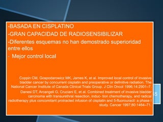 RTU P
(MAXIMA Y SEGURA)
- Campo incluye hasta
bifurcación aortica
- 2 regímenes:
- Split
- Continuo
INDUCCION 40 Gy
CONSOLIDACION HASTA 65
Gy
-BASADA EN CISPLATINO
-GRAN CAPACIDAD DE RADIOSENSIBILIZAR
-Diferentes esquemas no han demostrado superioridad
entre ellos
- Mejor control local
Coppin CM, Gospodarowicz MK, James K, et al. Improved local control of invasive
bladder cancer by concurrent cisplatin and preoperative or definitive radiation. The
National Cancer Institute of Canada Clinical Trials Group. J Clin Oncol 1996;14:2901–7.
Danesi DT, Arcangeli G, Cruciani E, et al. Combined treatment of invasive bladder
carcinoma with transurethral resection, induc- tion chemotherapy, and radical
radiotherapy plus concomitant protracted infusion of cisplatin and 5-fluorouracil: a phase I
study. Cancer 1997;80:1464–71.
 
