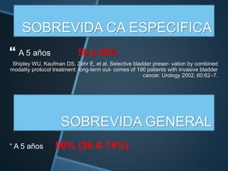 SOBREVIDA CA ESPECIFICA
 A 5 años 50 a 82%
Shipley WU, Kaufman DS, Zehr E, et al. Selective bladder preser- vation by combined
modality protocol treatment: long-term out- comes of 190 patients with invasive bladder
cancer. Urology 2002; 60:62–7.
SOBREVIDA GENERAL
“ A 5 años 50% (36 A 74%)
 