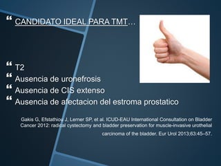  CANDIDATO IDEAL PARA TMT…
 T2
 Ausencia de uronefrosis
 Ausencia de CIS extenso
 Ausencia de afectacion del estroma prostatico
Gakis G, Efstathiou J, Lerner SP, et al. ICUD-EAU International Consultation on Bladder
Cancer 2012: radical cystectomy and bladder preservation for muscle-invasive urothelial
carcinoma of the bladder. Eur Urol 2013;63:45–57.
 