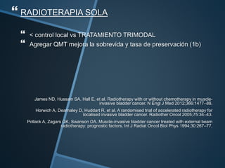  RADIOTERAPIA SOLA
 < control local vs TRATAMIENTO TRIMODAL
 Agregar QMT mejora la sobrevida y tasa de preservación (1b)
James ND, Hussain SA, Hall E, et al. Radiotherapy with or without chemotherapy in muscle-
invasive bladder cancer. N Engl J Med 2012;366:1477–88.
Horwich A, Dearnaley D, Huddart R, et al. A randomised trial of accelerated radiotherapy for
localised invasive bladder cancer. Radiother Oncol 2005;75:34–43.
Pollack A, Zagars GK, Swanson DA. Muscle-invasive bladder cancer treated with external beam
radiotherapy: prognostic factors. Int J Radiat Oncol Biol Phys 1994;30:267–77.
 