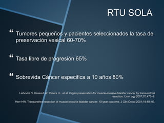 RTU SOLA
 Tumores pequeños y pacientes seleccionados la tasa de
preservación vesical 60-70%
 Tasa libre de progresión 65%
 Sobrevida Cáncer especifica a 10 años 80%
Leibovici D, Kassouf W, Pisters LL, et al. Organ preservation for muscle-invasive bladder cancer by transurethral
resection. Urol- ogy 2007;70:473–6.
Herr HW. Transurethral resection of muscle-invasive bladder cancer: 10-year outcome. J Clin Oncol 2001;19:89–93.
 