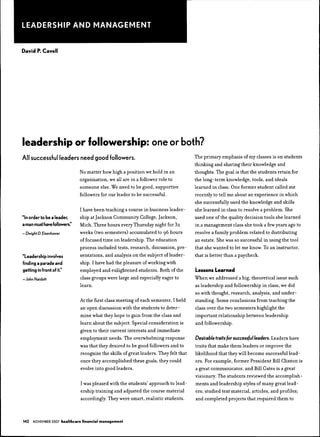 LEADERSHIP AND MANAGEMENT


David P. Cavell




leadership or followership: one or both?
All successful leaders need good followers.                                             The primary emphasis of my classes is on students
                                                                                        thinking and sharing their knowledge and
                                No matter how high a position we hold in an             thoughts. The goal is that the students retain for
                                organization, we all are in a follower role to          the long-term knowledge, tools, and ideals
                                someone else. We need to he good, supportive            learned in class. One former student called me
                                followers for our leader to he sueeessful.              recently to tell me about an experience in which
                                                                                        she successfully used the knowledge and skills
                                I have heen teaching a eourse in husiness leader-       she learned in class to resolve a prohlem. She
"In order to be a leader,       ship at Jaekson Community College, Jaekson,             used one of the quality decision tools she learned
a ntfan must have followers."   Mieh. Three hours every Thursday night for 3?           in a management class she took a few years ago to
— Dwighi D. Eisenhower          weeks (two semesters) aeeumiilated to 96 hours          resolve a family prohlem related to distributing
                                of foeused time on leadership. The edueation            an estate. She was so successful in using the tool
                                proeess included tests, research, discussion, pre-      that she wanted to let me know. To an instructor,
"Leadership Involves            sentations, and analysis on the subject of leader-      that is hetter than a paycheck.
finding a parade and            ship. I have had the pleasure of working with
getting in front of It."        employed and enlightened students. Both ofthe           Lessons Learned
-JohnNaisbiti                   class groups were large and especially eager to         When we addressed a hig, theoretical issue such
                                learn.                                                  as leadership and followership in class, we did
                                                                                        so with thought, research, analysis, and under-
                                At the first elass meeting of each semester, I held     standing. Some conclusions from teaching the
                                an open discussion with the students to deter-          class over the two semesters highlight the
                                mine what they hope to gain from the class and          important relationship hetween leadership
                                learn ahout the subject. Speeial consideration is       and followership.
                                given to their current interests and immediate
                                employment needs. The overwhelming response             Desirabletraits for successful leaders. Leaders have
                                was that they desired to he good followers and to       traits that make them leaders or improve the
                                recognize the skills of great leaders. They felt that   likelihood that they will hecome successful lead-
                                once they accomplished these goals, they could          ers. For example, former President Bill Clinton is
                                evolve into good leaders.                               a great communicator, and Bill Gates is a great
                                                                                        visionary. The students reviewed the accomplish-
                                I was pleased with the students' approach to lead-      ments and leadership styles of many great lead-
                                ership training and adjusted the eourse material        ers; studied text material, articles, and profiles;
                                accordingly. They were smart, realistic students.       and completed projects that required them to



142   NOVEMBER 2007 healthcare financial management
 