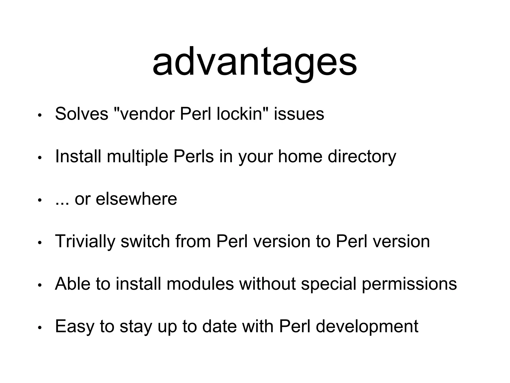 advantages
• Solves "vendor Perl lockin" issues
• Install multiple Perls in your home directory
• ... or elsewhere
• Trivially switch from Perl version to Perl version
• Able to install modules without special permissions
• Easy to stay up to date with Perl development
 