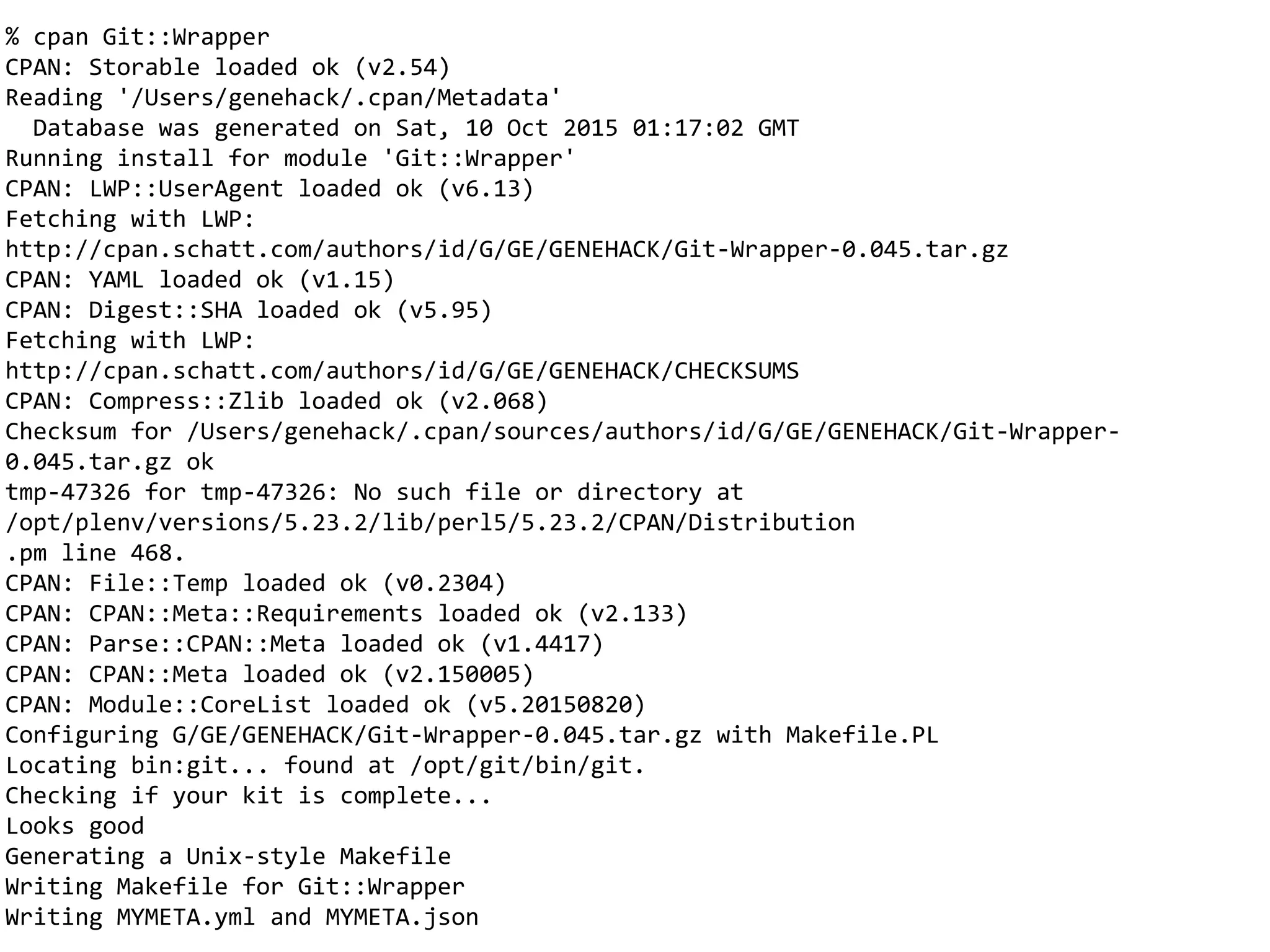 % cpan Git::Wrapper
CPAN: Storable loaded ok (v2.54)
Reading '/Users/genehack/.cpan/Metadata'
Database was generated on Sat, 10 Oct 2015 01:17:02 GMT
Running install for module 'Git::Wrapper'
CPAN: LWP::UserAgent loaded ok (v6.13)
Fetching with LWP:
http://cpan.schatt.com/authors/id/G/GE/GENEHACK/Git-Wrapper-0.045.tar.gz
CPAN: YAML loaded ok (v1.15)
CPAN: Digest::SHA loaded ok (v5.95)
Fetching with LWP:
http://cpan.schatt.com/authors/id/G/GE/GENEHACK/CHECKSUMS
CPAN: Compress::Zlib loaded ok (v2.068)
Checksum for /Users/genehack/.cpan/sources/authors/id/G/GE/GENEHACK/Git-Wrapper-
0.045.tar.gz ok
tmp-47326 for tmp-47326: No such file or directory at
/opt/plenv/versions/5.23.2/lib/perl5/5.23.2/CPAN/Distribution
.pm line 468.
CPAN: File::Temp loaded ok (v0.2304)
CPAN: CPAN::Meta::Requirements loaded ok (v2.133)
CPAN: Parse::CPAN::Meta loaded ok (v1.4417)
CPAN: CPAN::Meta loaded ok (v2.150005)
CPAN: Module::CoreList loaded ok (v5.20150820)
Configuring G/GE/GENEHACK/Git-Wrapper-0.045.tar.gz with Makefile.PL
Locating bin:git... found at /opt/git/bin/git.
Checking if your kit is complete...
Looks good
Generating a Unix-style Makefile
Writing Makefile for Git::Wrapper
Writing MYMETA.yml and MYMETA.json
 