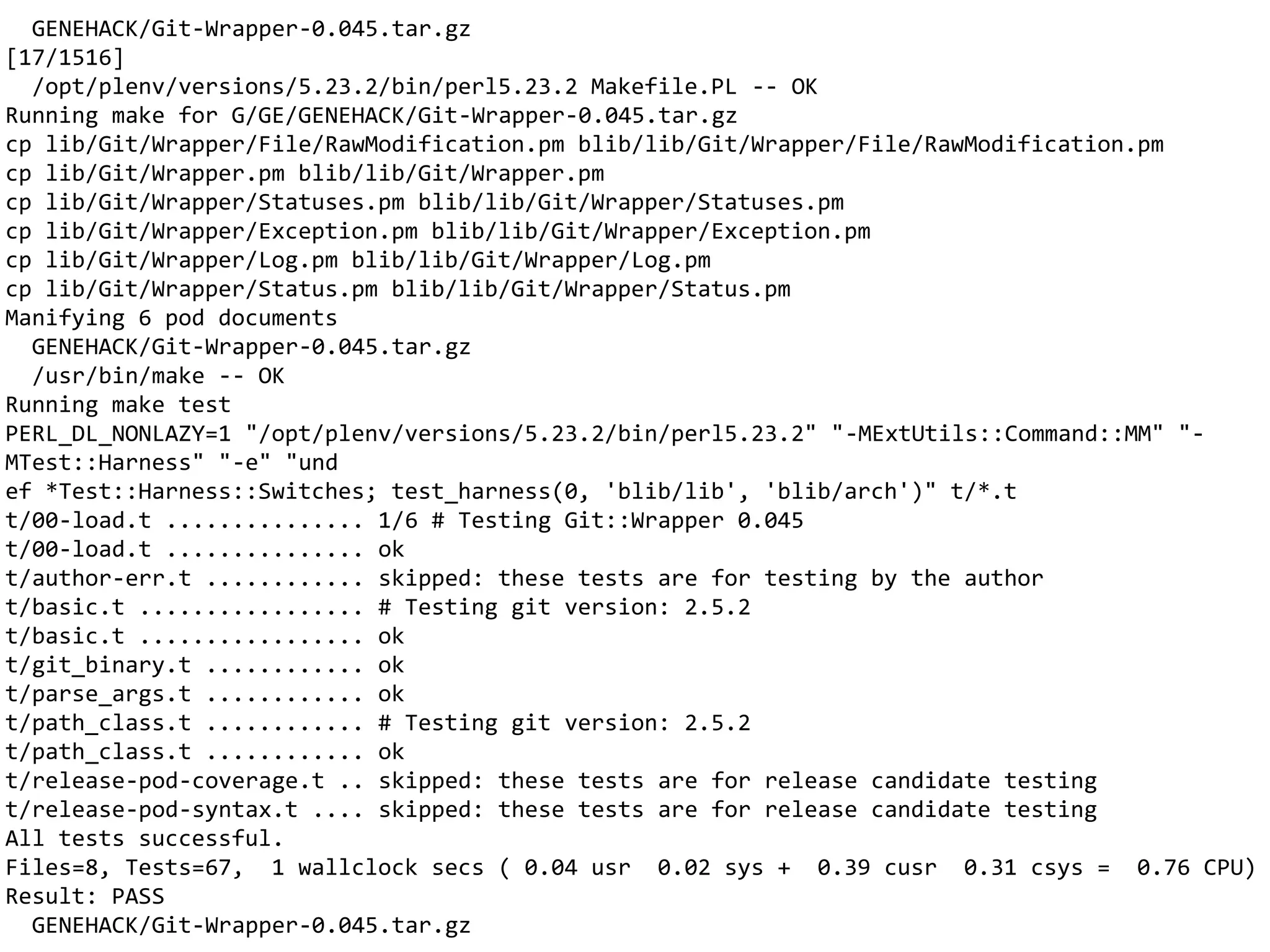 GENEHACK/Git-Wrapper-0.045.tar.gz
[17/1516]
/opt/plenv/versions/5.23.2/bin/perl5.23.2 Makefile.PL -- OK
Running make for G/GE/GENEHACK/Git-Wrapper-0.045.tar.gz
cp lib/Git/Wrapper/File/RawModification.pm blib/lib/Git/Wrapper/File/RawModification.pm
cp lib/Git/Wrapper.pm blib/lib/Git/Wrapper.pm
cp lib/Git/Wrapper/Statuses.pm blib/lib/Git/Wrapper/Statuses.pm
cp lib/Git/Wrapper/Exception.pm blib/lib/Git/Wrapper/Exception.pm
cp lib/Git/Wrapper/Log.pm blib/lib/Git/Wrapper/Log.pm
cp lib/Git/Wrapper/Status.pm blib/lib/Git/Wrapper/Status.pm
Manifying 6 pod documents
GENEHACK/Git-Wrapper-0.045.tar.gz
/usr/bin/make -- OK
Running make test
PERL_DL_NONLAZY=1 "/opt/plenv/versions/5.23.2/bin/perl5.23.2" "-MExtUtils::Command::MM" "-
MTest::Harness" "-e" "und
ef *Test::Harness::Switches; test_harness(0, 'blib/lib', 'blib/arch')" t/*.t
t/00-load.t ............... 1/6 # Testing Git::Wrapper 0.045
t/00-load.t ............... ok
t/author-err.t ............ skipped: these tests are for testing by the author
t/basic.t ................. # Testing git version: 2.5.2
t/basic.t ................. ok
t/git_binary.t ............ ok
t/parse_args.t ............ ok
t/path_class.t ............ # Testing git version: 2.5.2
t/path_class.t ............ ok
t/release-pod-coverage.t .. skipped: these tests are for release candidate testing
t/release-pod-syntax.t .... skipped: these tests are for release candidate testing
All tests successful.
Files=8, Tests=67, 1 wallclock secs ( 0.04 usr 0.02 sys + 0.39 cusr 0.31 csys = 0.76 CPU)
Result: PASS
GENEHACK/Git-Wrapper-0.045.tar.gz
 