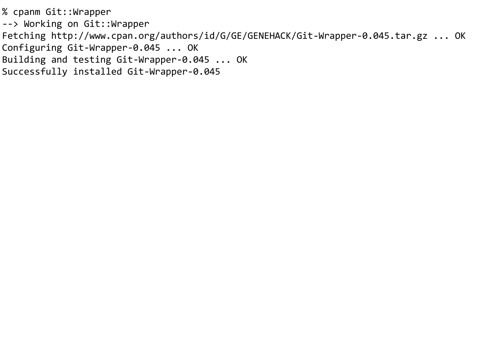 % cpanm Git::Wrapper
--> Working on Git::Wrapper
Fetching http://www.cpan.org/authors/id/G/GE/GENEHACK/Git-Wrapper-0.045.tar.gz ... OK
Configuring Git-Wrapper-0.045 ... OK
Building and testing Git-Wrapper-0.045 ... OK
Successfully installed Git-Wrapper-0.045
 