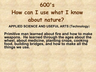 600's How can I use what I know about nature?  APPLIED SCIENCE AND USEFUL ARTS (Technology )   Primitive man learned about fire and how to make weapons.  He learned through the ages about the wheel, about medicine, planting crops, cooking food, building bridges, and how to make all the things we use. 