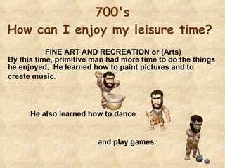 700's How can I enjoy my leisure time?    FINE ART AND RECREATION or (Arts)  By this time, primitive man had more time to do the things he enjoyed.  He learned how to paint pictures and to  create music.   He also learned how to dance  and play games. 