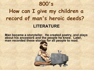 800's How can I give my children a record of man's heroic deeds?  LITERATURE  Man became a storyteller.  He created poetry, and plays about his ancestors and the people he knew.  Later, man recorded these stories for all people to read. 