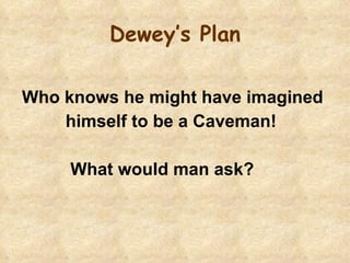 Dewey’s Plan Who knows he might have imagined  himself to be a Caveman!  What would man ask? 