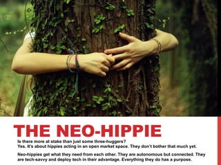 THE NEO-HIPPIE

Is there more at stake than just some three-huggers?
Yes. It’s about hippies acting in an open market space. They don’t bother that much yet.
Neo-hippies get what they need from each other. They are autonomous but connected. They
are tech-savvy and deploy tech in their advantage. Everything they do has a purpose.

 