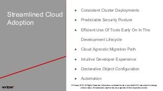 © Verizon 2018, All Rights Reserved. Information contained herein is provided AS IS and subject to change
without notice. All trademarks used herein are properties of their respective owners.
Streamlined Cloud
Adoption
● Consistent Cluster Deployments
● Predictable Security Posture
● Efficient Use Of Tools Early On In The
Development Lifecycle
● Cloud Agnostic Migration Path
● Intuitive Developer Experience
● Declarative Object Configuration
● Automation
 