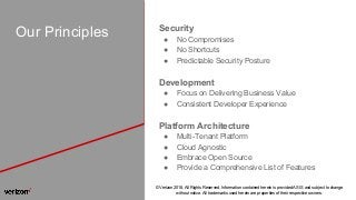 © Verizon 2018, All Rights Reserved. Information contained herein is provided AS IS and subject to change
without notice. All trademarks used herein are properties of their respective owners.
Our Principles Security
● No Compromises
● No Shortcuts
● Predictable Security Posture
Development
● Focus on Delivering Business Value
● Consistent Developer Experience
Platform Architecture
● Multi-Tenant Platform
● Cloud Agnostic
● Embrace Open Source
● Provide a Comprehensive List of Features
 