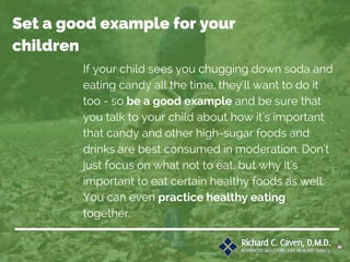 If your child sees you chugging down soda and
eating candy all the time, they'll want to do it
too - so be a good example and be sure that
you talk to your child about how it's important
that candy and other high-sugar foods and
drinks are best consumed in moderation. Don't
just focus on what not to eat, but why it's
important to eat certain healthy foods as well.
You can even practice healthy eating
together.
Set a good example for your
children
 