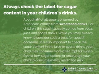 About half of all sugar consumed by
Americans comes from sweetened drinks. For
children, this sugar typically comes from soda,
juice and sports drinks. While you may already
know to consider soda a treat for special
occasions, it is also important to check the
sugar content in the juice or sports drinks your
child may consume more often. Opt for sugar-
free or low-sugar options or encourage your
child to consume mostly water and milk.
Always check the label for sugar
content in your children's drinks.
 