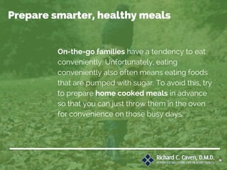 On-the-go families have a tendency to eat
conveniently. Unfortunately, eating
conveniently also often means eating foods
that are pumped with sugar. To avoid this, try
to prepare home cooked meals in advance
so that you can just throw them in the oven
for convenience on those busy days.
Prepare smarter, healthy meals
 
