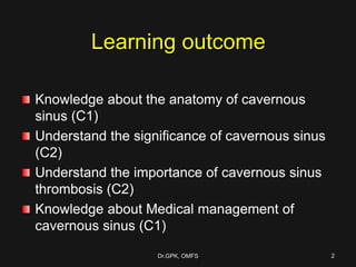Learning outcome
Knowledge about the anatomy of cavernous
sinus (C1)
Understand the significance of cavernous sinus
(C2)
Understand the importance of cavernous sinus
thrombosis (C2)
Knowledge about Medical management of
cavernous sinus (C1)
Dr.GPK, OMFS 2
 