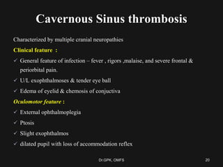 Cavernous Sinus thrombosis
Characterized by multiple cranial neuropathies
Clinical feature :
 General feature of infection – fever , rigors ,malaise, and severe frontal &
periorbital pain.
 U/L exophthalmoses & tender eye ball
 Edema of eyelid & chemosis of conjuctiva
Oculomotor feature :
 External ophthalmoplegia
 Ptosis
 Slight exophthalmos
 dilated pupil with loss of accommodation reflex
20Dr.GPK, OMFS
 