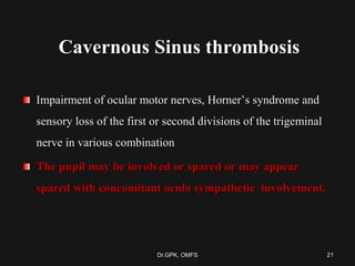 Cavernous Sinus thrombosis
Impairment of ocular motor nerves, Horner’s syndrome and
sensory loss of the first or second divisions of the trigeminal
nerve in various combination
The pupil may be involved or spared or may appear
spared with concomitant oculo sympathetic involvement.
21Dr.GPK, OMFS
 