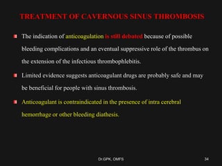 TREATMENT OF CAVERNOUS SINUS THROMBOSIS
The indication of anticoagulation is still debated because of possible
bleeding complications and an eventual suppressive role of the thrombus on
the extension of the infectious thrombophlebitis.
Limited evidence suggests anticoagulant drugs are probably safe and may
be beneficial for people with sinus thrombosis.
Anticoagulant is contraindicated in the presence of intra cerebral
hemorrhage or other bleeding diathesis.
34Dr.GPK, OMFS
 
