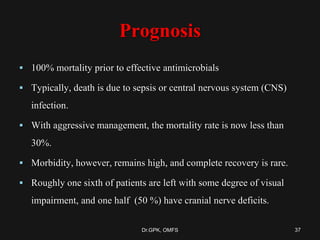 Prognosis
 100% mortality prior to effective antimicrobials
 Typically, death is due to sepsis or central nervous system (CNS)
infection.
 With aggressive management, the mortality rate is now less than
30%.
 Morbidity, however, remains high, and complete recovery is rare.
 Roughly one sixth of patients are left with some degree of visual
impairment, and one half (50 %) have cranial nerve deficits.
37Dr.GPK, OMFS
 